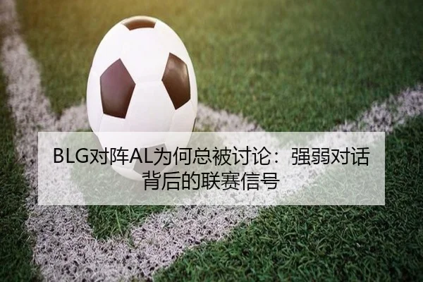BLG对阵AL为何总被讨论：强弱对话背后的联赛信号